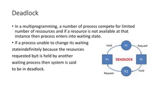 Deadlock
• In a multiprogramming, a number of process compete for limited
number of ressources and if a resource is not available at that
instance then process enters into waiting state.
• If a process unable to change its waiting
stateindefinitely because the resources
requested byit is held by another
waiting process then system is said
to be in deadlock.
 