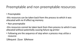 Preemptable and non preemptable resources
• Preemptable
-this resources can be taken back from the process to which it was
allocated with no ill effect eg memory
• Non preemptable
-this resources cannot be taken back from then process to which it was
allocated without potentially causing failure eg printer
• Following are the sequence of step when a process may utilize a
resource
1)Request 2)use 3)Release
 