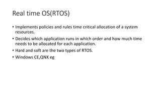 Real time OS(RTOS)
• Implements policies and rules time critical allocation of a system
resources.
• Decides which application runs in which order and how much time
needs to be allocated for each application.
• Hard and soft are the two types of RTOS.
• Windows CE,QNX eg
 
