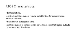 RTOS Characteristics.
• Sufficient time.
-a critical real time system require suitable time for processing an
external stimulus.
-this is known as response time .
-real time system is considered by correctness such that logical outputs
correctness and timeliness.
 