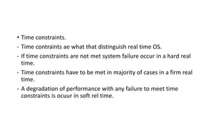 • Time constraints.
- Time contraints ae what that distinguish real time OS.
- If time constraints are not met system failure occur in a hard real
time.
- Time constraints have to be met in majority of cases in a firm real
time.
- A degradation of performance with any failure to meet time
constraints is ocuur in soft rel time.
 