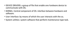 • DEVICE DRIVERS: a group of file that enable one hardware device to
communicate with OS.
• KERNEL: Central component of OS. interface between hardware and
software.
• User interface: by means of which the user interacts with the os.
• System utilities: system software that perform maintenance type task.
 