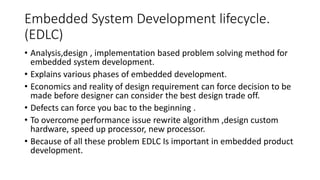 Embedded System Development lifecycle.
(EDLC)
• Analysis,design , implementation based problem solving method for
embedded system development.
• Explains various phases of embedded development.
• Economics and reality of design requirement can force decision to be
made before designer can consider the best design trade off.
• Defects can force you bac to the beginning .
• To overcome performance issue rewrite algorithm ,design custom
hardware, speed up processor, new processor.
• Because of all these problem EDLC Is important in embedded product
development.
 