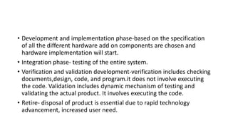 • Development and implementation phase-based on the specification
of all the different hardware add on components are chosen and
hardware implementation will start.
• Integration phase- testing of the entire system.
• Verification and validation development-verification includes checking
documents,design, code, and program.it does not involve executing
the code. Validation includes dynamic mechanism of testing and
validating the actual product. It involves executing the code.
• Retire- disposal of product is essential due to rapid technology
advancement, increased user need.
 