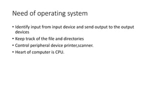 Need of operating system
• Identify input from input device and send output to the output
devices
• Keep track of the file and directories
• Control peripheral device printer,scanner.
• Heart of computer is CPU.
 