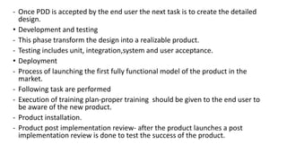 - Once PDD is accepted by the end user the next task is to create the detailed
design.
• Development and testing
- This phase transform the design into a realizable product.
- Testing includes unit, integration,system and user acceptance.
• Deployment
- Process of launching the first fully functional model of the product in the
market.
- Following task are performed
- Execution of training plan-proper training should be given to the end user to
be aware of the new product.
- Product installation.
- Product post implementation review- after the product launches a post
implementation review is done to test the success of the product.
 