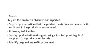 • Support
-bugs in the product is observed and reported.
- Support phase certifies that the product meets the user needs and it
continues in the production environment.
- Following task involves
- Setting up of a dedicated support wings- involves providing 24x7
support of the product after launch
- Identify bugs and area of improvement
 
