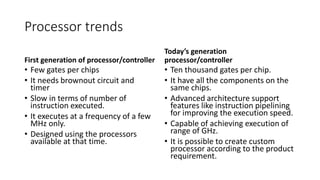 Processor trends
First generation of processor/controller
• Few gates per chips
• It needs brownout circuit and
timer
• Slow in terms of number of
instruction executed.
• It executes at a frequency of a few
MHz only.
• Designed using the processors
available at that time.
Today’s generation
processor/controller
• Ten thousand gates per chip.
• It have all the components on the
same chips.
• Advanced architecture support
features like instruction pipelining
for improving the execution speed.
• Capable of achieving execution of
range of GHz.
• It is possible to create custom
processor according to the product
requirement.
 