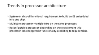 Trends in processor architecture
• System on chip-all functional requirement to build an ES embedded
into one chip.
• Multicore processor-multiple core on the same processor.
• Reconfigurable processor-depending on the requirement this
processor can change their functionality according to requirement.
 