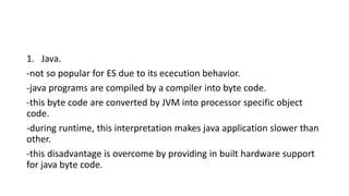 1. Java.
-not so popular for ES due to its ececution behavior.
-java programs are compiled by a compiler into byte code.
-this byte code are converted by JVM into processor specific object
code.
-during runtime, this interpretation makes java application slower than
other.
-this disadvantage is overcome by providing in built hardware support
for java byte code.
 