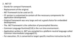 2. .NET CF
- Stands for compact framework.
- Replacement of the original.
- NET framework to be used on ES.
- CF version is customized to contain all the necessary components for
application development.
- Original framework was very large and not a good choice for embedded
development.
- The .NET framework is the collection of precompiled libraries.
- Common Language Runtime(CLR) is the run time environment .
- Application written in .NET are compiled to a platform neutral language called
Common Intermediate Language(CIL).
- For execution, CIL is converted to target specific machine instruction by CLR.
 