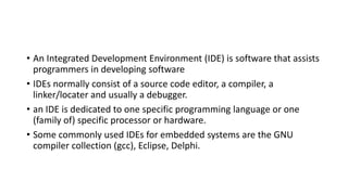 • An Integrated Development Environment (IDE) is software that assists
programmers in developing software
• IDEs normally consist of a source code editor, a compiler, a
linker/locater and usually a debugger.
• an IDE is dedicated to one specific programming language or one
(family of) specific processor or hardware.
• Some commonly used IDEs for embedded systems are the GNU
compiler collection (gcc), Eclipse, Delphi.
 