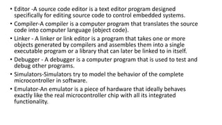 • Editor -A source code editor is a text editor program designed
specifically for editing source code to control embedded systems.
• Compiler-A compiler is a computer program that translates the source
code into computer language (object code).
• Linker - A linker or link editor is a program that takes one or more
objects generated by compilers and assembles them into a single
executable program or a library that can later be linked to in itself.
• Debugger - A debugger is a computer program that is used to test and
debug other programs.
• Simulators-Simulators try to model the behavior of the complete
microcontroller in software.
• Emulator-An emulator is a piece of hardware that ideally behaves
exactly like the real microcontroller chip with all its integrated
functionality.
 