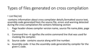 Types of files generated on cross compilation
• List file(.lst)
-contains information about cross compilater details,formatted source text,
assembly code generated from the source file, errors and warning detected
during the cross compilation.file contains following section
i. Page header-shows compiler version name, source file name,date, page
no.
ii. Command line –it signifies the entire command line that was used for
invoking the compiler.
iii. Source code- contains source along with line number.
iv. Assembly code- it has the assembly code generated by compiler for the
given C code.
 