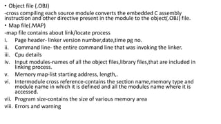 • Object file (.OBJ)
-cross compiling each source module converts the embedded C assembly
instruction and other directive present in the module to the object(.OBJ) file.
• Map file(.MAP)
-map file contains about link/locate process
i. Page header- linker version number,date,time pg no.
ii. Command line- the entire command line that was invoking the linker.
iii. Cpu details
iv. Input modules-names of all the object files,library files,that are included in
linking process.
v. Memory map-list starting address, length,.
vi. Intermodule cross reference-contains the section name,memory type and
module name in which it is defined and all the modules name where it is
accessed.
vii. Program size-contains the size of various memory area
viii. Errors and warning
 