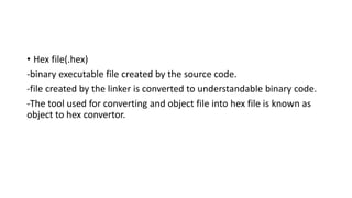 • Hex file(.hex)
-binary executable file created by the source code.
-file created by the linker is converted to understandable binary code.
-The tool used for converting and object file into hex file is known as
object to hex convertor.
 