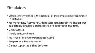 Simulators
• Simulators try to model the behavior of the complete microcontroller
in software.
• No matter how fast your PC, there is no simulator on the market that
can actually simulate a microcontroller's behavior in real-time.
• Characteristic
- Purely software based.
- No need of the hardware(target system)
- Support only basic operation.
- Cannot support real time behavior.
 