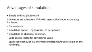 Advantages of simulation
• Simple and straight forward
- simuators are software utilitis with assumption about underlying
hardware.
• No hardware
• Simulation option – options like I/O peripherals
• Simulation of abnormal condition.
- Code can be tested for any desired value.
- Study code behavior in abnormal condition without testing it on the
hardware.
 