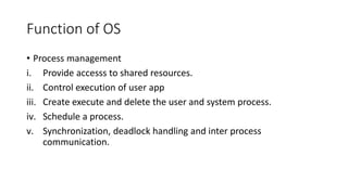 Function of OS
• Process management
i. Provide accesss to shared resources.
ii. Control execution of user app
iii. Create execute and delete the user and system process.
iv. Schedule a process.
v. Synchronization, deadlock handling and inter process
communication.
 