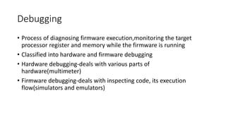 Debugging
• Process of diagnosing firmware execution,monitoring the target
processor register and memory while the firmware is running
• Classified into hardware and firmware debugging
• Hardware debugging-deals with various parts of
hardware(multimeter)
• Firmware debugging-deals with inspecting code, its execution
flow(simulators and emulators)
 