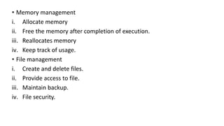 • Memory management
i. Allocate memory
ii. Free the memory after completion of execution.
iii. Reallocates memory
iv. Keep track of usage.
• File management
i. Create and delete files.
ii. Provide access to file.
iii. Maintain backup.
iv. File security.
 