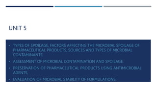 UNIT 5
• TYPES OF SPOILAGE, FACTORS AFFECTING THE MICROBIAL SPOILAGE OF
PHARMACEUTICAL PRODUCTS, SOURCES AND TYPES OF MICROBIAL
CONTAMINANTS,
• ASSESSMENT OF MICROBIAL CONTAMINATION AND SPOILAGE.
• PRESERVATION OF PHARMACEUTICAL PRODUCTS USING ANTIMICROBIAL
AGENTS,
• EVALUATION OF MICROBIAL STABILITY OF FORMULATIONS.
 