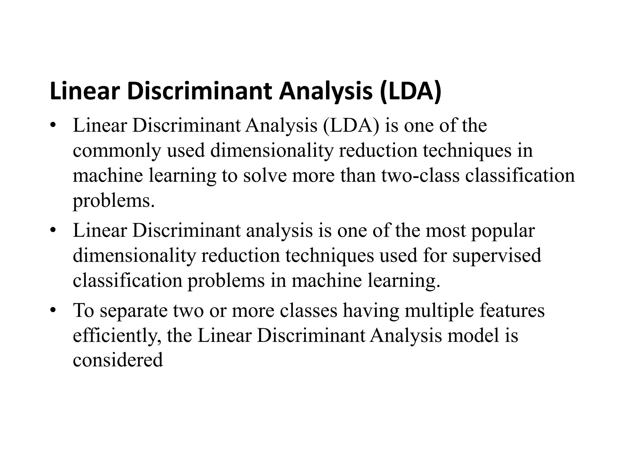 Linear Discriminant Analysis (LDA)
• Linear Discriminant Analysis (LDA) is one of the
commonly used dimensionality reduction techniques in
machine learning to solve more than two-class classification
problems.
• Linear Discriminant analysis is one of the most popular
dimensionality reduction techniques used for supervised
classification problems in machine learning.
• To separate two or more classes having multiple features
efficiently, the Linear Discriminant Analysis model is
considered
 