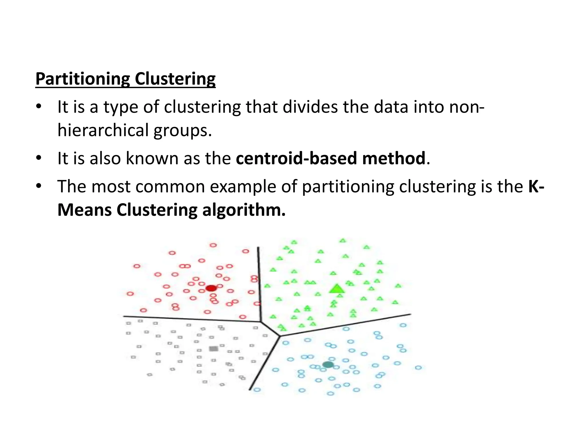 Partitioning Clustering
• It is a type of clustering that divides the data into non-
hierarchical groups.
• It is also known as the centroid-based method.
• The most common example of partitioning clustering is the K-
Means Clustering algorithm.
 