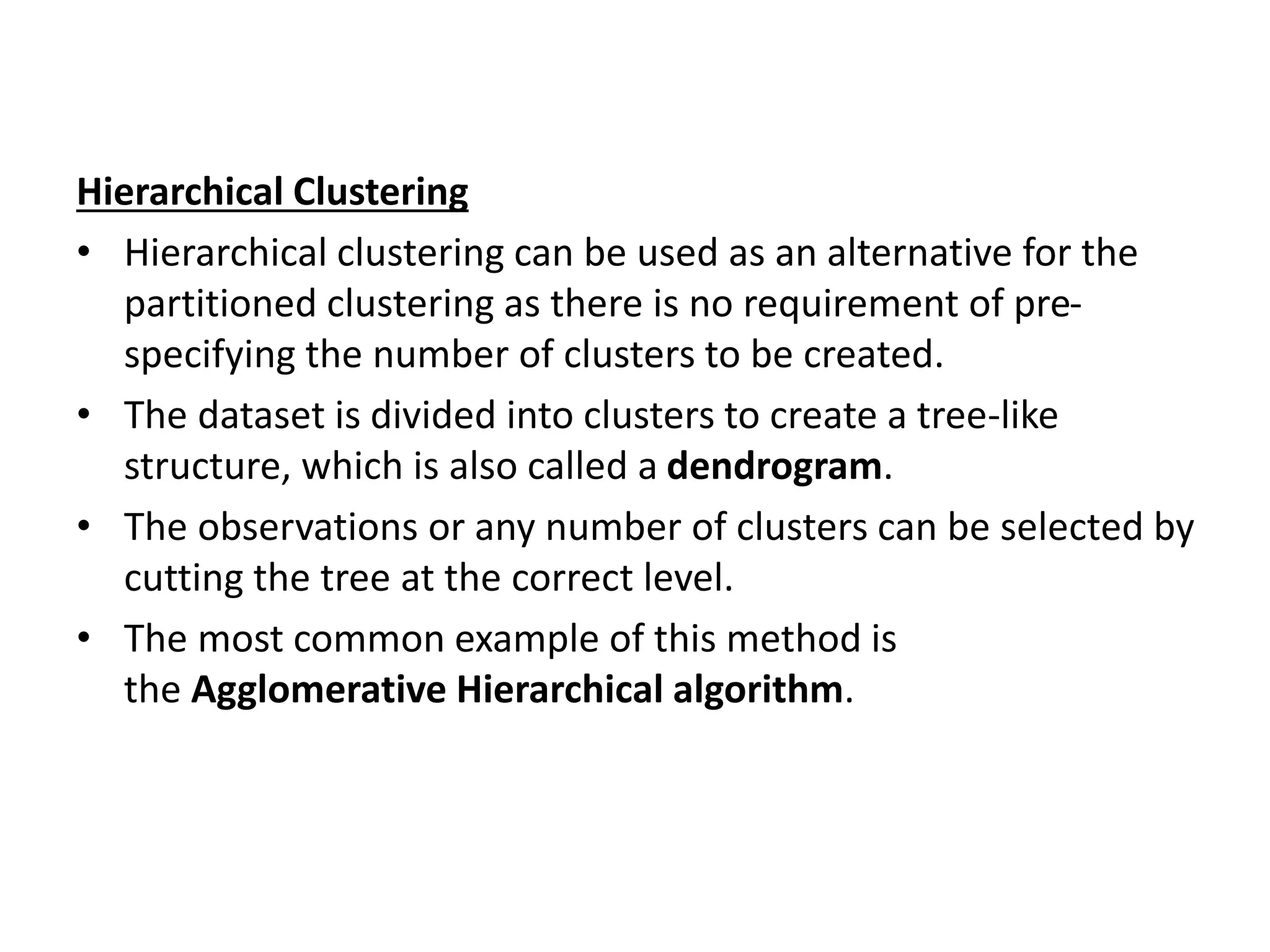 Hierarchical Clustering
• Hierarchical clustering can be used as an alternative for the
partitioned clustering as there is no requirement of pre-
specifying the number of clusters to be created.
• The dataset is divided into clusters to create a tree-like
structure, which is also called a dendrogram.
• The observations or any number of clusters can be selected by
cutting the tree at the correct level.
• The most common example of this method is
the Agglomerative Hierarchical algorithm.
 