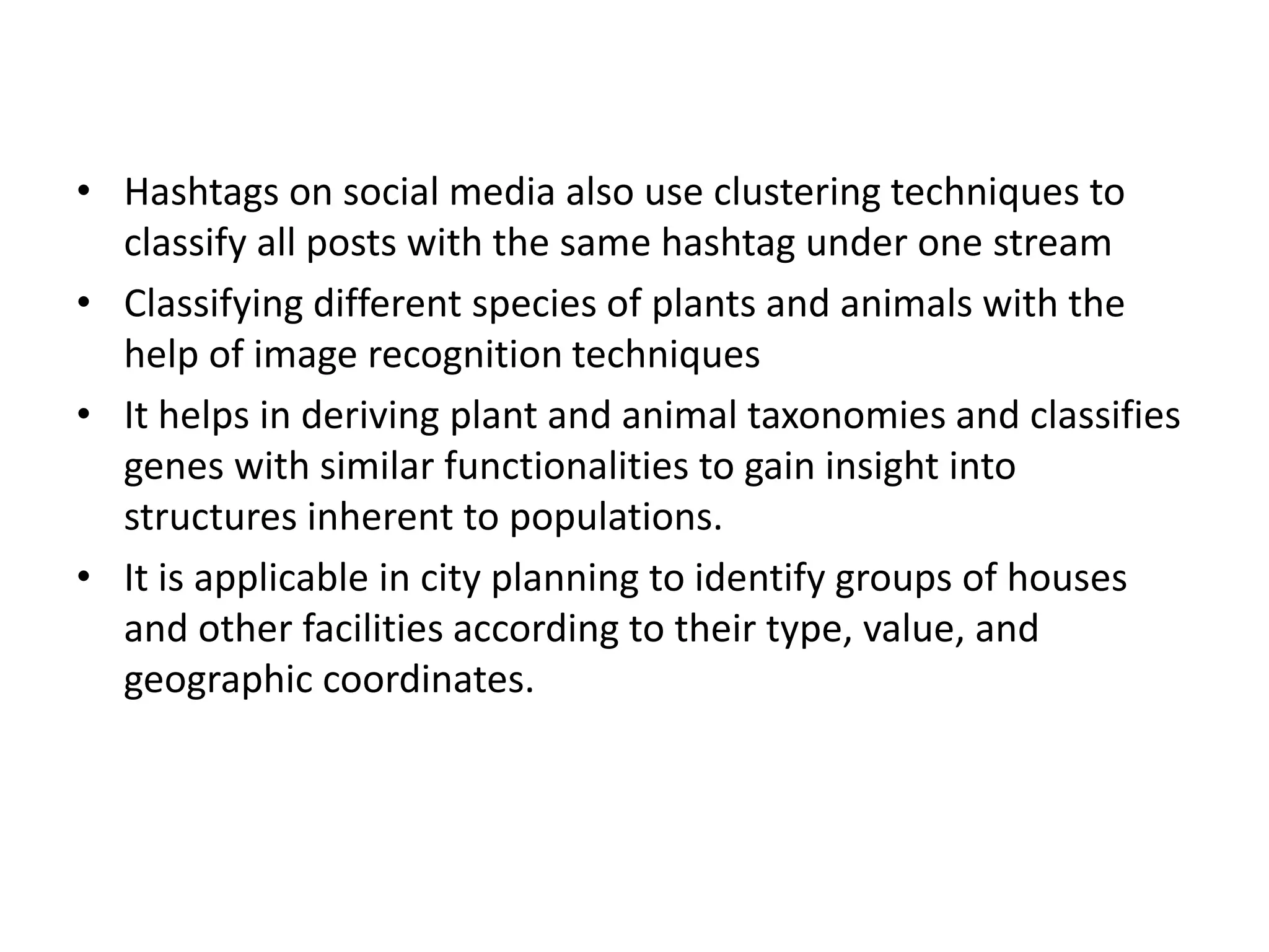 • Hashtags on social media also use clustering techniques to
classify all posts with the same hashtag under one stream
• Classifying different species of plants and animals with the
help of image recognition techniques
• It helps in deriving plant and animal taxonomies and classifies
genes with similar functionalities to gain insight into
structures inherent to populations.
• It is applicable in city planning to identify groups of houses
and other facilities according to their type, value, and
geographic coordinates.
 