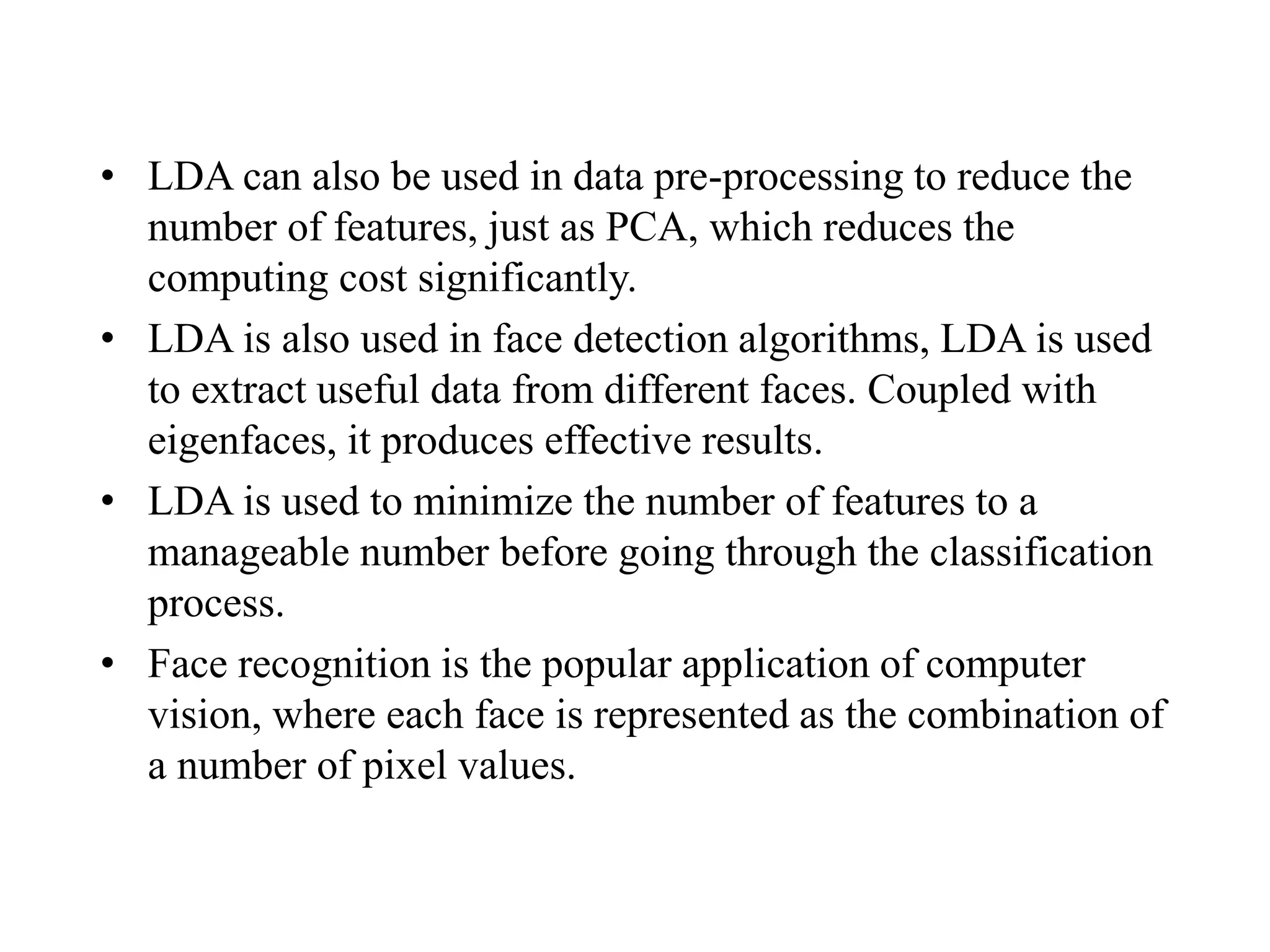 • LDA can also be used in data pre-processing to reduce the
number of features, just as PCA, which reduces the
computing cost significantly.
• LDA is also used in face detection algorithms, LDA is used
to extract useful data from different faces. Coupled with
eigenfaces, it produces effective results.
• LDA is used to minimize the number of features to a
manageable number before going through the classification
process.
• Face recognition is the popular application of computer
vision, where each face is represented as the combination of
a number of pixel values.
 