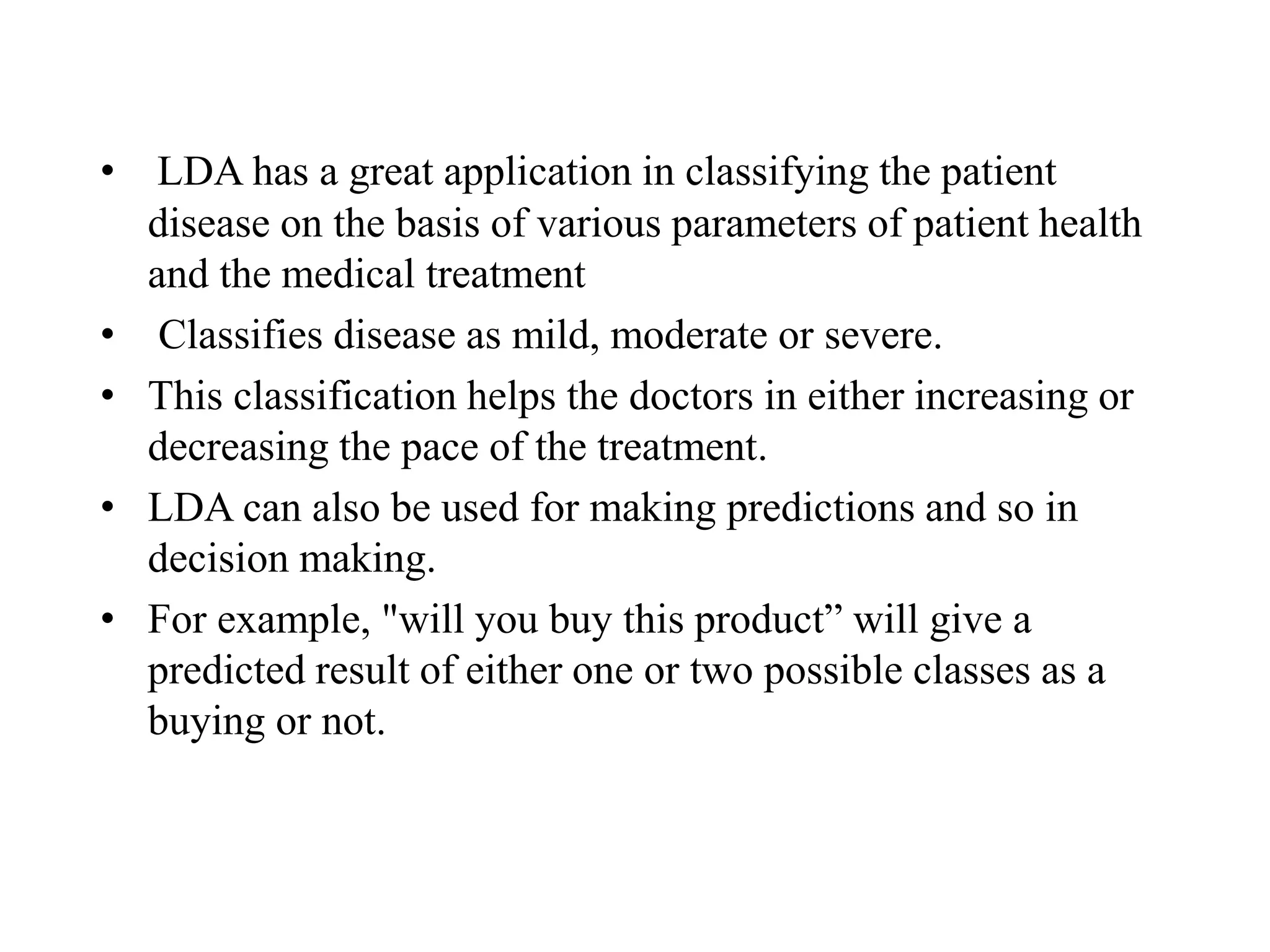 • LDA has a great application in classifying the patient
disease on the basis of various parameters of patient health
and the medical treatment
• Classifies disease as mild, moderate or severe.
• This classification helps the doctors in either increasing or
decreasing the pace of the treatment.
• LDA can also be used for making predictions and so in
decision making.
• For example, "will you buy this product” will give a
predicted result of either one or two possible classes as a
buying or not.
 