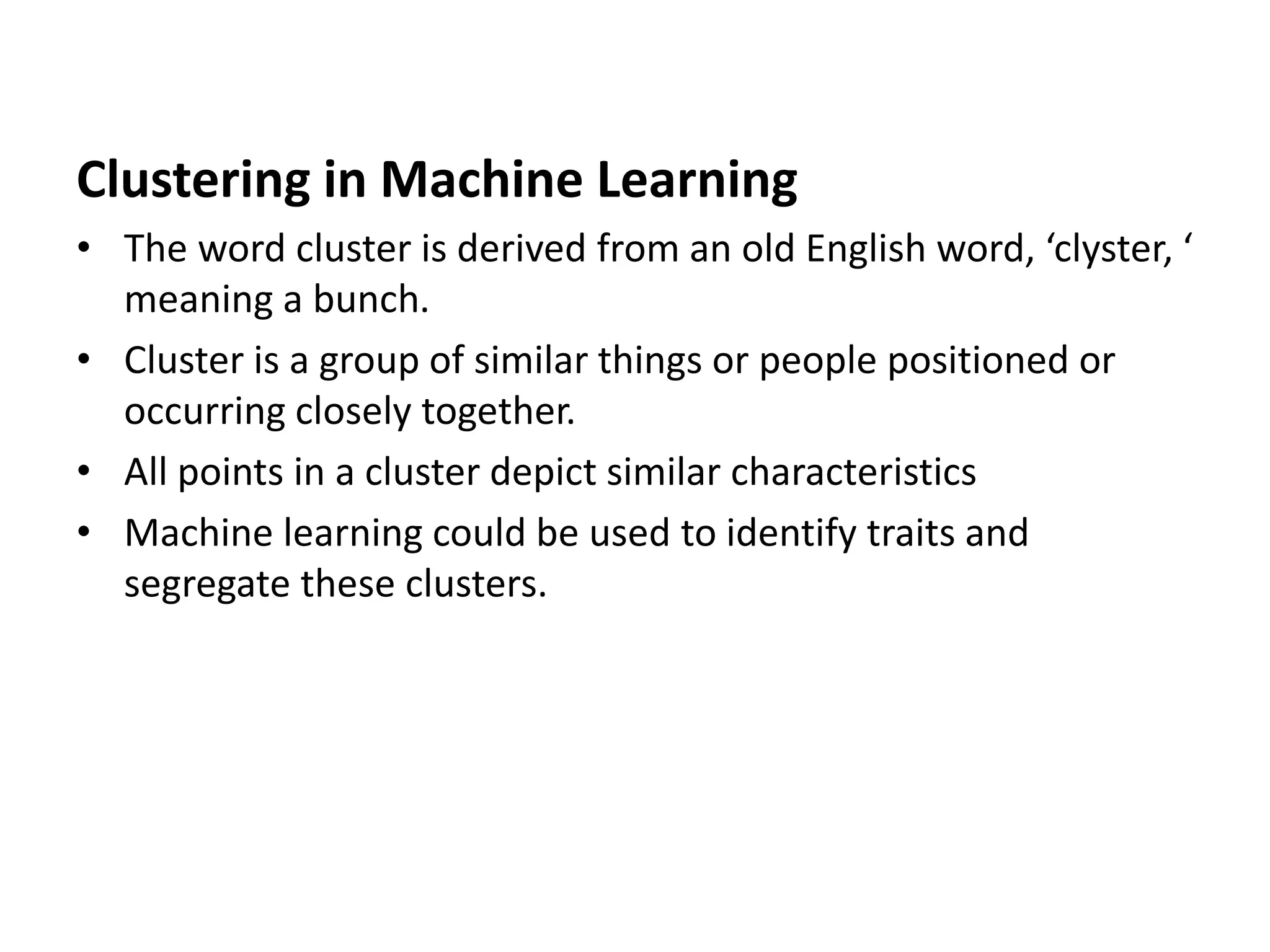 Clustering in Machine Learning
• The word cluster is derived from an old English word, ‘clyster, ‘
meaning a bunch.
• Cluster is a group of similar things or people positioned or
occurring closely together.
• All points in a cluster depict similar characteristics
• Machine learning could be used to identify traits and
segregate these clusters.
 