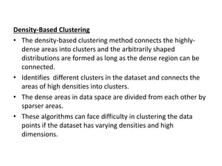 Density-Based Clustering
• The density-based clustering method connects the highly-
dense areas into clusters and the arbitrarily shaped
distributions are formed as long as the dense region can be
connected.
• Identifies different clusters in the dataset and connects the
areas of high densities into clusters.
• The dense areas in data space are divided from each other by
sparser areas.
• These algorithms can face difficulty in clustering the data
points if the dataset has varying densities and high
dimensions.
 
