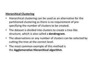 Hierarchical Clustering
• Hierarchical clustering can be used as an alternative for the
partitioned clustering as there is no requirement of pre-
specifying the number of clusters to be created.
• The dataset is divided into clusters to create a tree-like
structure, which is also called a dendrogram.
• The observations or any number of clusters can be selected by
cutting the tree at the correct level.
• The most common example of this method is
the Agglomerative Hierarchical algorithm.
 