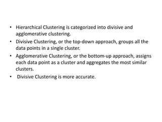 • Hierarchical Clustering is categorized into divisive and
agglomerative clustering.
• Divisive Clustering, or the top-down approach, groups all the
data points in a single cluster.
• Agglomerative Clustering, or the bottom-up approach, assigns
each data point as a cluster and aggregates the most similar
clusters.
• Divisive Clustering is more accurate.
 