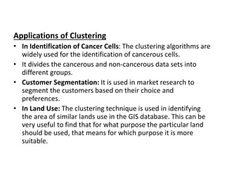 Applications of Clustering
• In Identification of Cancer Cells: The clustering algorithms are
widely used for the identification of cancerous cells.
• It divides the cancerous and non-cancerous data sets into
different groups.
• Customer Segmentation: It is used in market research to
segment the customers based on their choice and
preferences.
• In Land Use: The clustering technique is used in identifying
the area of similar lands use in the GIS database. This can be
very useful to find that for what purpose the particular land
should be used, that means for which purpose it is more
suitable.
 