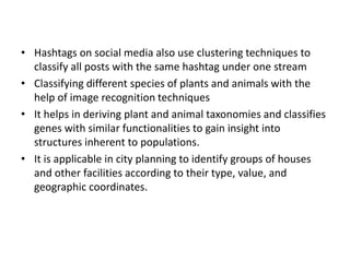 • Hashtags on social media also use clustering techniques to
classify all posts with the same hashtag under one stream
• Classifying different species of plants and animals with the
help of image recognition techniques
• It helps in deriving plant and animal taxonomies and classifies
genes with similar functionalities to gain insight into
structures inherent to populations.
• It is applicable in city planning to identify groups of houses
and other facilities according to their type, value, and
geographic coordinates.
 