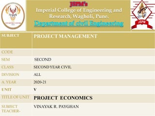 Imperial College of Engineering and
Research, Wagholi, Pune.
SUBJECT PROJECTMANAGEMENT
CODE
SEM SECOND
CLASS SECONDYEAR CIVIL
DIVISION ALL
A.YEAR 2020-21
UNIT V
TITLE OF UNIT PROJECT ECONOMICS
SUBJECT
TEACHER-
VINAYAK R. PAYGHAN
 
