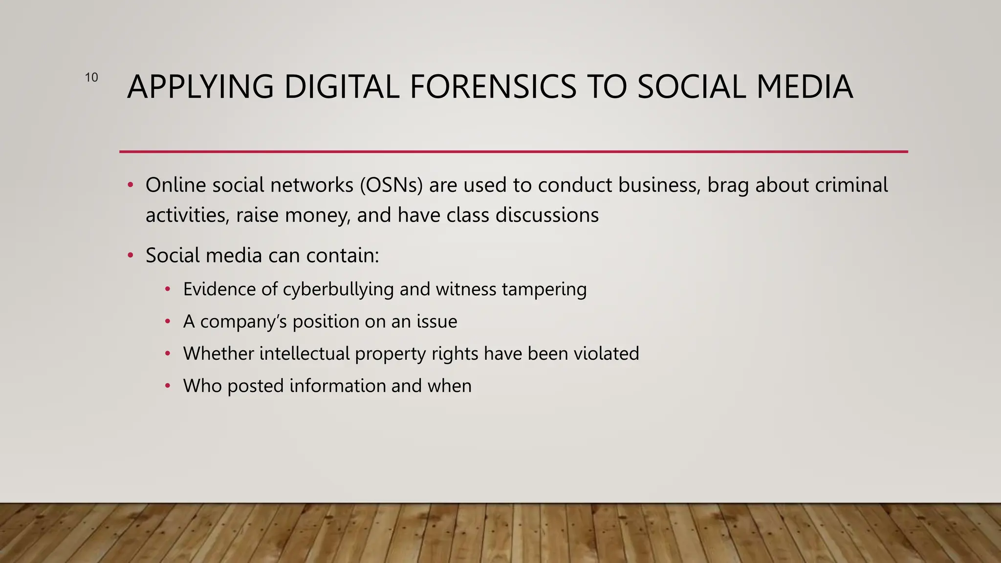 APPLYING DIGITAL FORENSICS TO SOCIAL MEDIA
• Online social networks (OSNs) are used to conduct business, brag about criminal
activities, raise money, and have class discussions
• Social media can contain:
• Evidence of cyberbullying and witness tampering
• A company’s position on an issue
• Whether intellectual property rights have been violated
• Who posted information and when
10
 