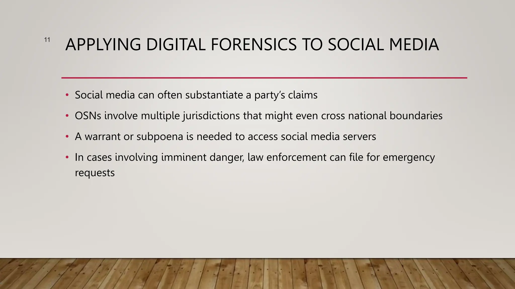 APPLYING DIGITAL FORENSICS TO SOCIAL MEDIA
• Social media can often substantiate a party’s claims
• OSNs involve multiple jurisdictions that might even cross national boundaries
• A warrant or subpoena is needed to access social media servers
• In cases involving imminent danger, law enforcement can file for emergency
requests
11
 