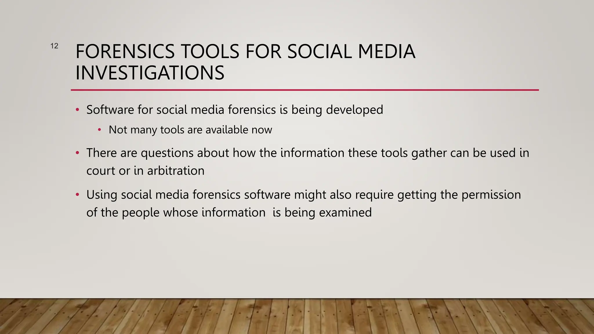FORENSICS TOOLS FOR SOCIAL MEDIA
INVESTIGATIONS
• Software for social media forensics is being developed
• Not many tools are available now
• There are questions about how the information these tools gather can be used in
court or in arbitration
• Using social media forensics software might also require getting the permission
of the people whose information is being examined
12
 