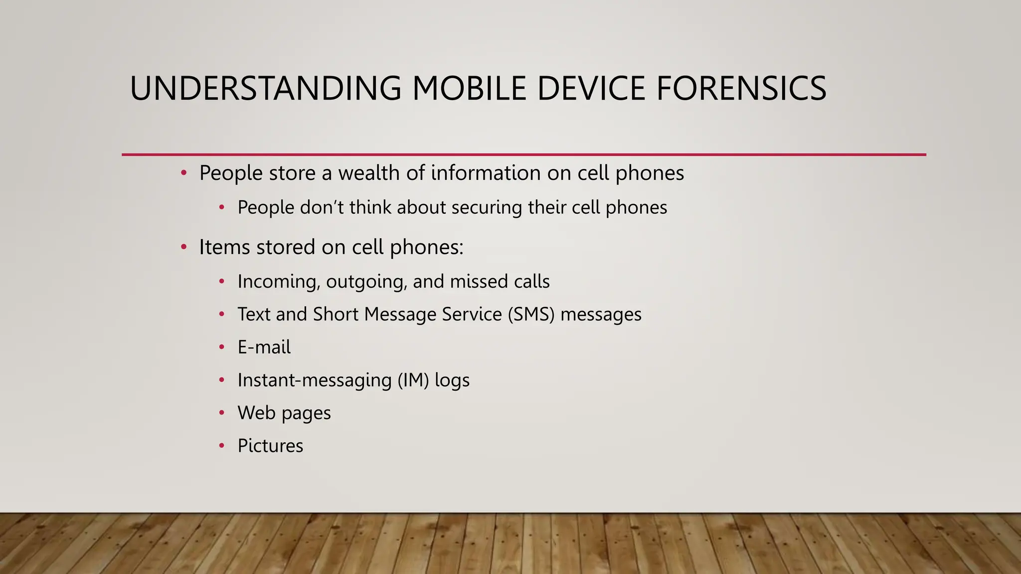 UNDERSTANDING MOBILE DEVICE FORENSICS
• People store a wealth of information on cell phones
• People don’t think about securing their cell phones
• Items stored on cell phones:
• Incoming, outgoing, and missed calls
• Text and Short Message Service (SMS) messages
• E-mail
• Instant-messaging (IM) logs
• Web pages
• Pictures
 