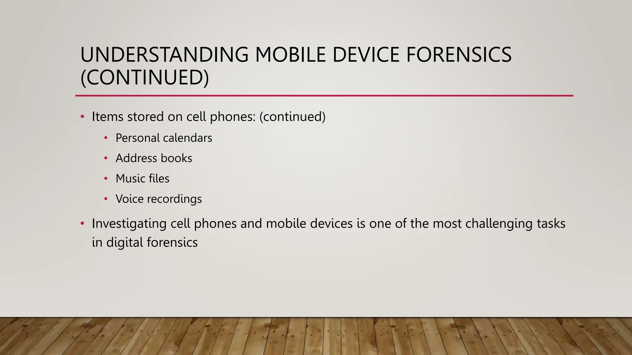 UNDERSTANDING MOBILE DEVICE FORENSICS
(CONTINUED)
• Items stored on cell phones: (continued)
• Personal calendars
• Address books
• Music files
• Voice recordings
• Investigating cell phones and mobile devices is one of the most challenging tasks
in digital forensics
 