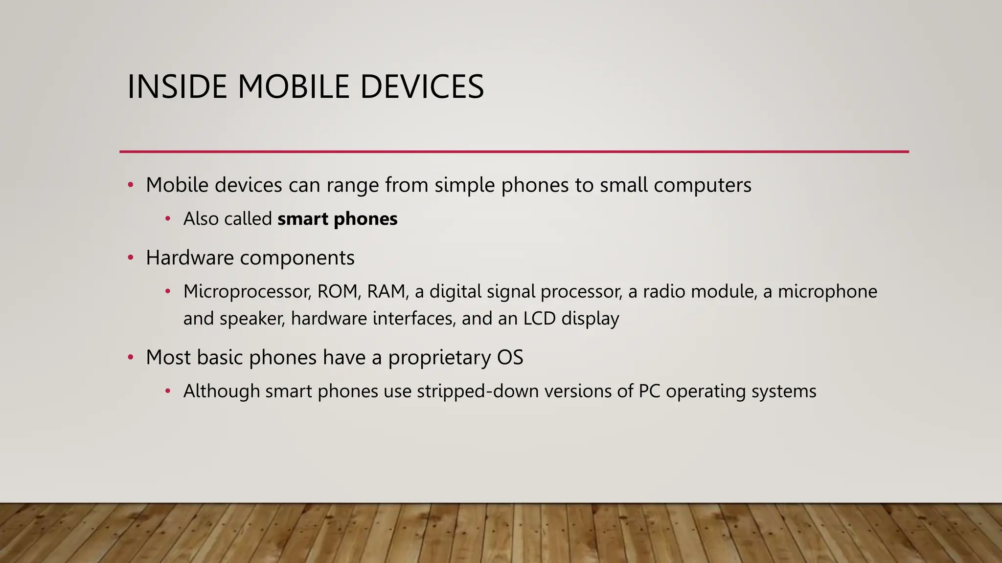 INSIDE MOBILE DEVICES
• Mobile devices can range from simple phones to small computers
• Also called smart phones
• Hardware components
• Microprocessor, ROM, RAM, a digital signal processor, a radio module, a microphone
and speaker, hardware interfaces, and an LCD display
• Most basic phones have a proprietary OS
• Although smart phones use stripped-down versions of PC operating systems
 