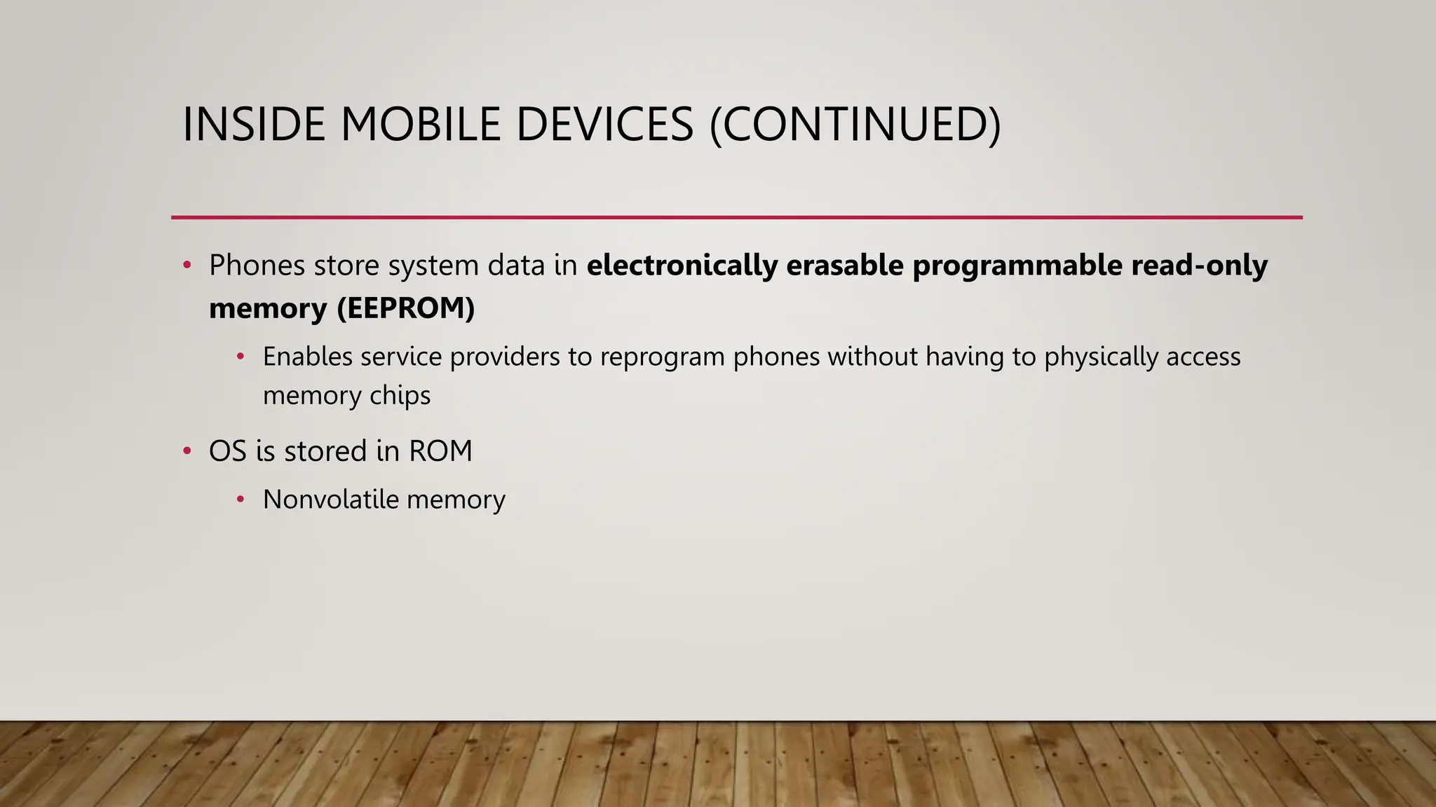 INSIDE MOBILE DEVICES (CONTINUED)
• Phones store system data in electronically erasable programmable read-only
memory (EEPROM)
• Enables service providers to reprogram phones without having to physically access
memory chips
• OS is stored in ROM
• Nonvolatile memory
 