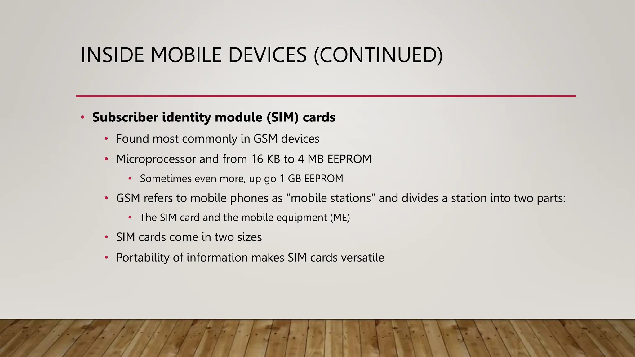INSIDE MOBILE DEVICES (CONTINUED)
• Subscriber identity module (SIM) cards
• Found most commonly in GSM devices
• Microprocessor and from 16 KB to 4 MB EEPROM
• Sometimes even more, up go 1 GB EEPROM
• GSM refers to mobile phones as “mobile stations” and divides a station into two parts:
• The SIM card and the mobile equipment (ME)
• SIM cards come in two sizes
• Portability of information makes SIM cards versatile
 