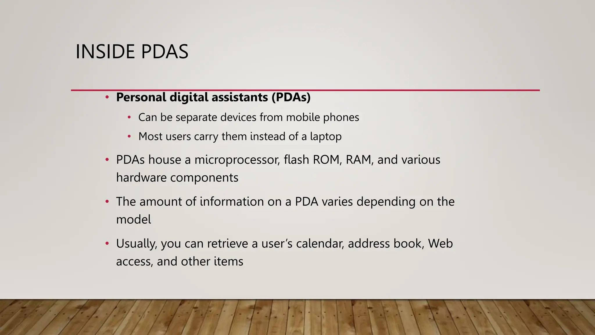 INSIDE PDAS
• Personal digital assistants (PDAs)
• Can be separate devices from mobile phones
• Most users carry them instead of a laptop
• PDAs house a microprocessor, flash ROM, RAM, and various
hardware components
• The amount of information on a PDA varies depending on the
model
• Usually, you can retrieve a user’s calendar, address book, Web
access, and other items
 