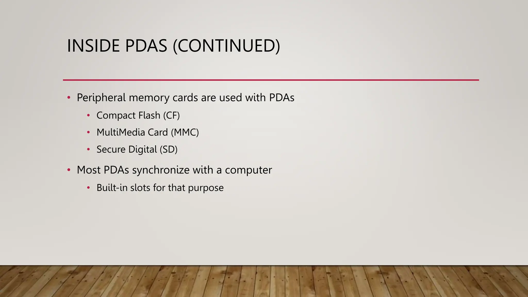 INSIDE PDAS (CONTINUED)
• Peripheral memory cards are used with PDAs
• Compact Flash (CF)
• MultiMedia Card (MMC)
• Secure Digital (SD)
• Most PDAs synchronize with a computer
• Built-in slots for that purpose
 