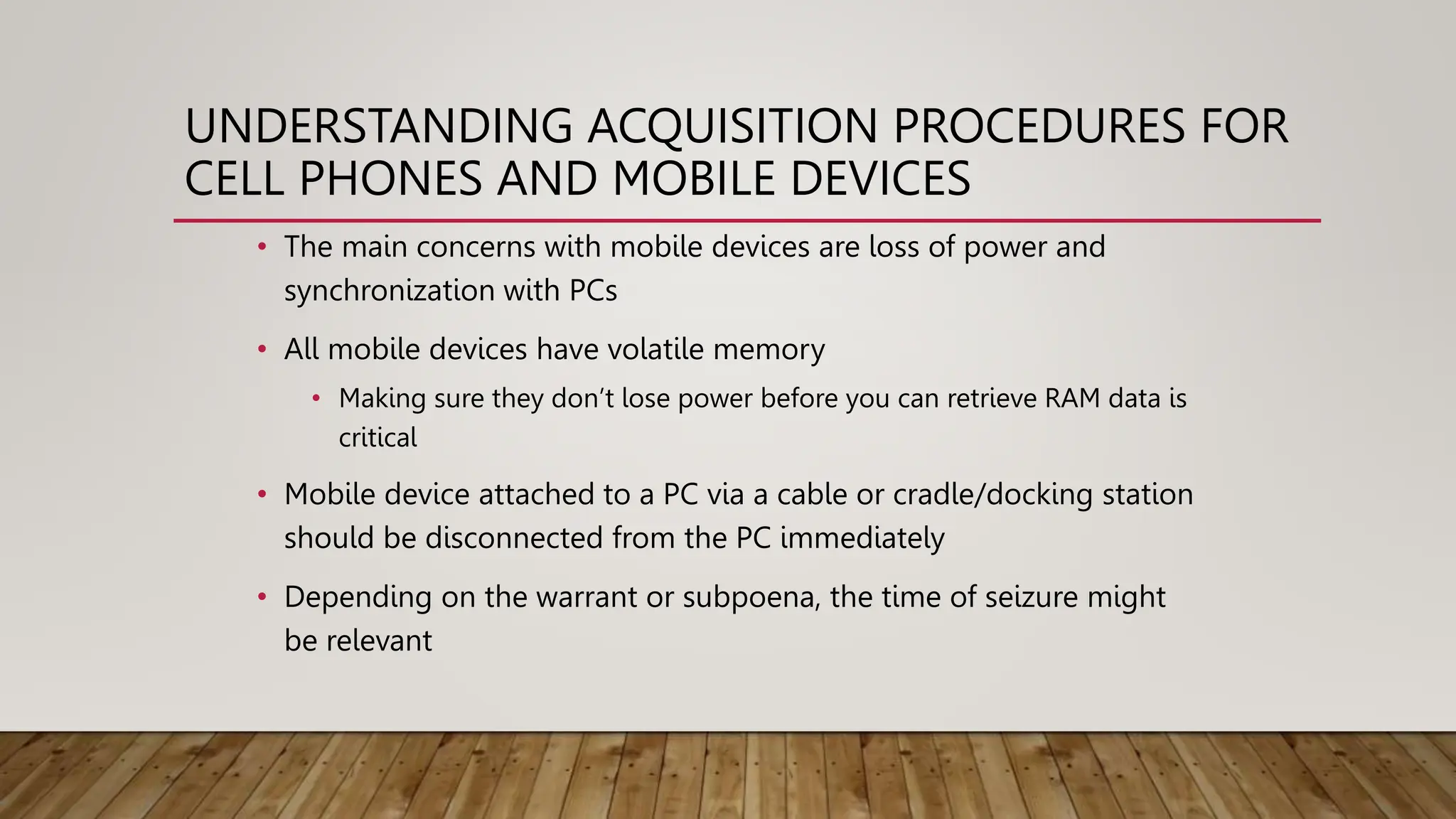 UNDERSTANDING ACQUISITION PROCEDURES FOR
CELL PHONES AND MOBILE DEVICES
• The main concerns with mobile devices are loss of power and
synchronization with PCs
• All mobile devices have volatile memory
• Making sure they don’t lose power before you can retrieve RAM data is
critical
• Mobile device attached to a PC via a cable or cradle/docking station
should be disconnected from the PC immediately
• Depending on the warrant or subpoena, the time of seizure might
be relevant
 
